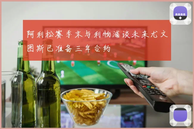 阿利松赛季末与利物浦谈未来尤文图斯已准备三年合约