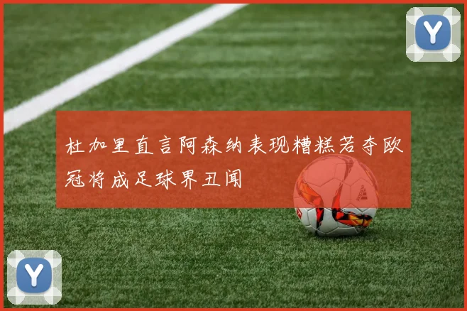 杜加里直言阿森纳表现糟糕若夺欧冠将成足球界丑闻