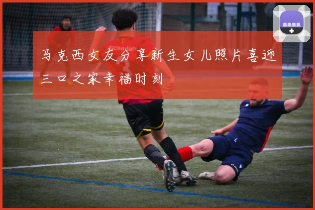 马克西女友分享新生女儿照片喜迎三口之家幸福时刻