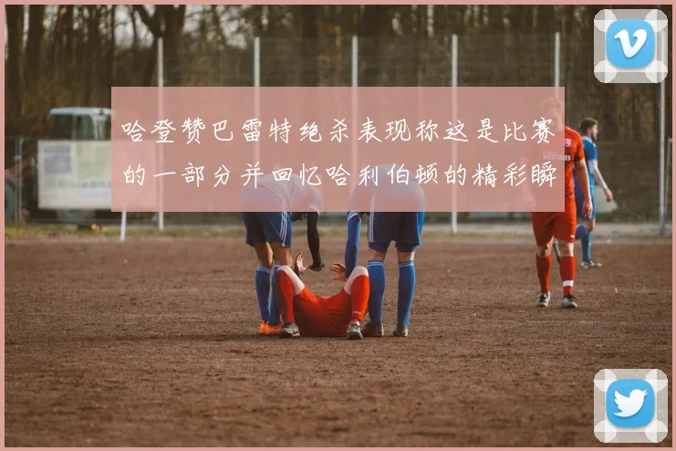 哈登赞巴雷特绝杀表现称这是比赛的一部分并回忆哈利伯顿的精彩瞬间