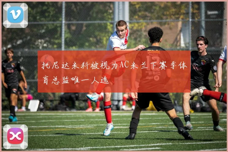托尼达米科被视为AC米兰下赛季体育总监唯一人选