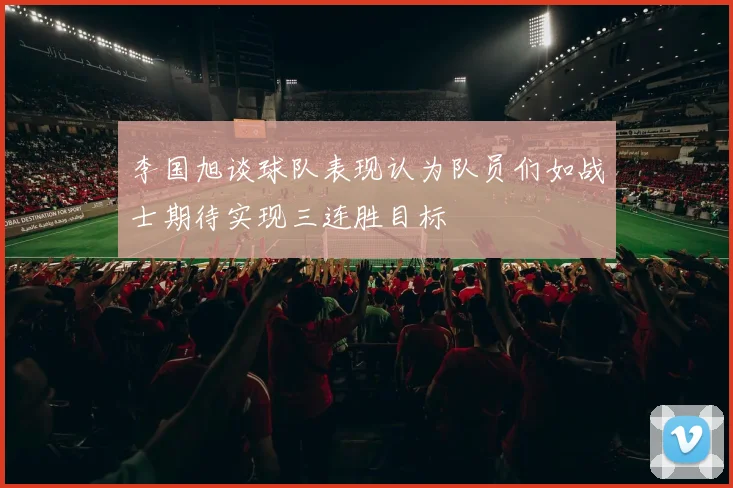 李国旭谈球队表现认为队员们如战士期待实现三连胜目标