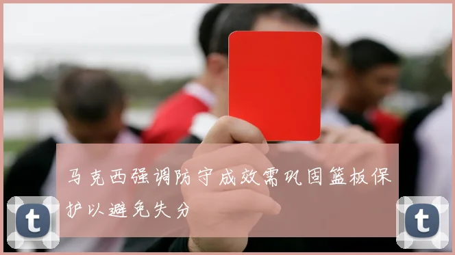 马克西强调防守成效需巩固篮板保护以避免失分