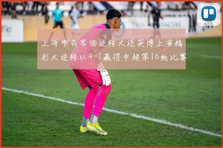 上海申花客场逆转大连英博上演精彩大逆转以4-1赢得中超第16轮比赛