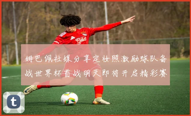 姆巴佩社媒分享定妆照激励球队备战世界杯首战明天即将开启精彩赛事