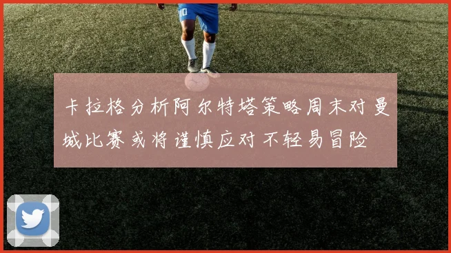 卡拉格分析阿尔特塔策略周末对曼城比赛或将谨慎应对不轻易冒险