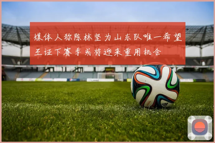 媒体人称陈林坚为山东队唯一希望王证下赛季或将迎来重用机会