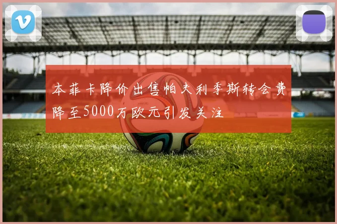 本菲卡降价出售帕夫利季斯转会费降至5000万欧元引发关注